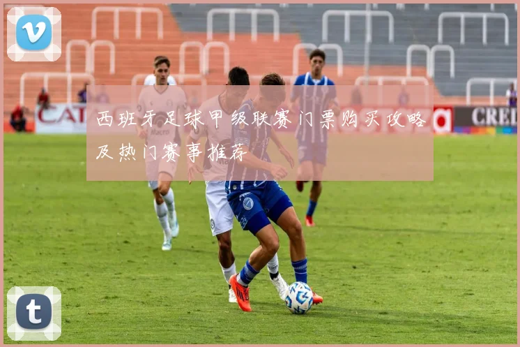 西班牙足球甲级联赛门票购买攻略及热门赛事推荐