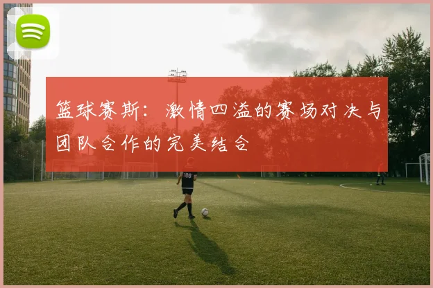 篮球赛斯：激情四溢的赛场对决与团队合作的完美结合