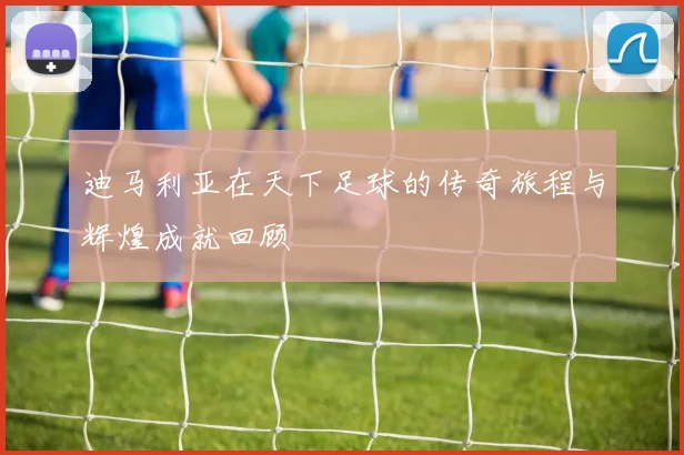 迪马利亚在天下足球的传奇旅程与辉煌成就回顾