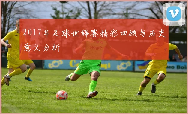 2017年足球世锦赛精彩回顾与历史意义分析
