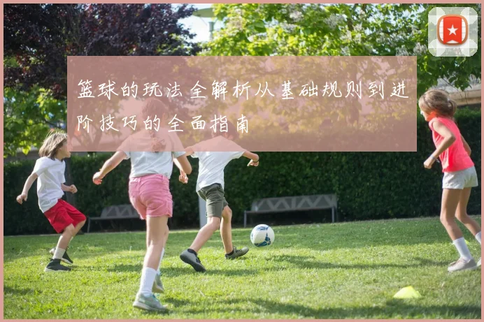 篮球的玩法全解析从基础规则到进阶技巧的全面指南