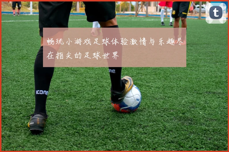 畅玩小游戏足球体验激情与乐趣尽在指尖的足球世界