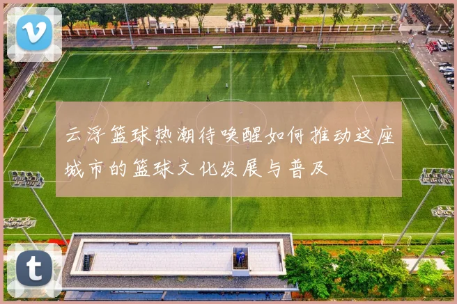 云浮篮球热潮待唤醒如何推动这座城市的篮球文化发展与普及